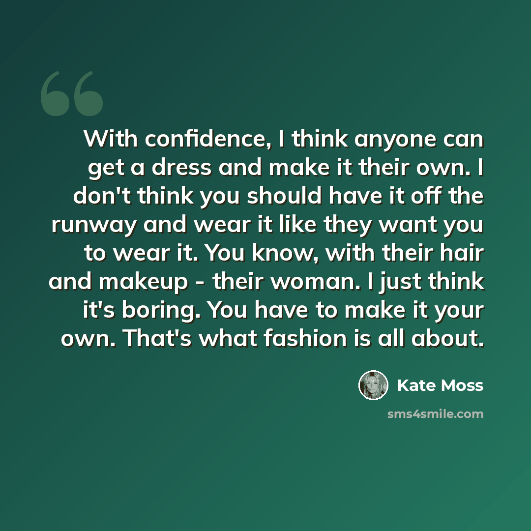 “With confidence, I think anyone can get a dress and make it their own. I don't think you should have it off the runway and wear it like they want you to wear it. You know, with their hair and makeup - their woman. I just think it's boring. You have to make it your own. That's what fashion is all…” quote by Kate Moss