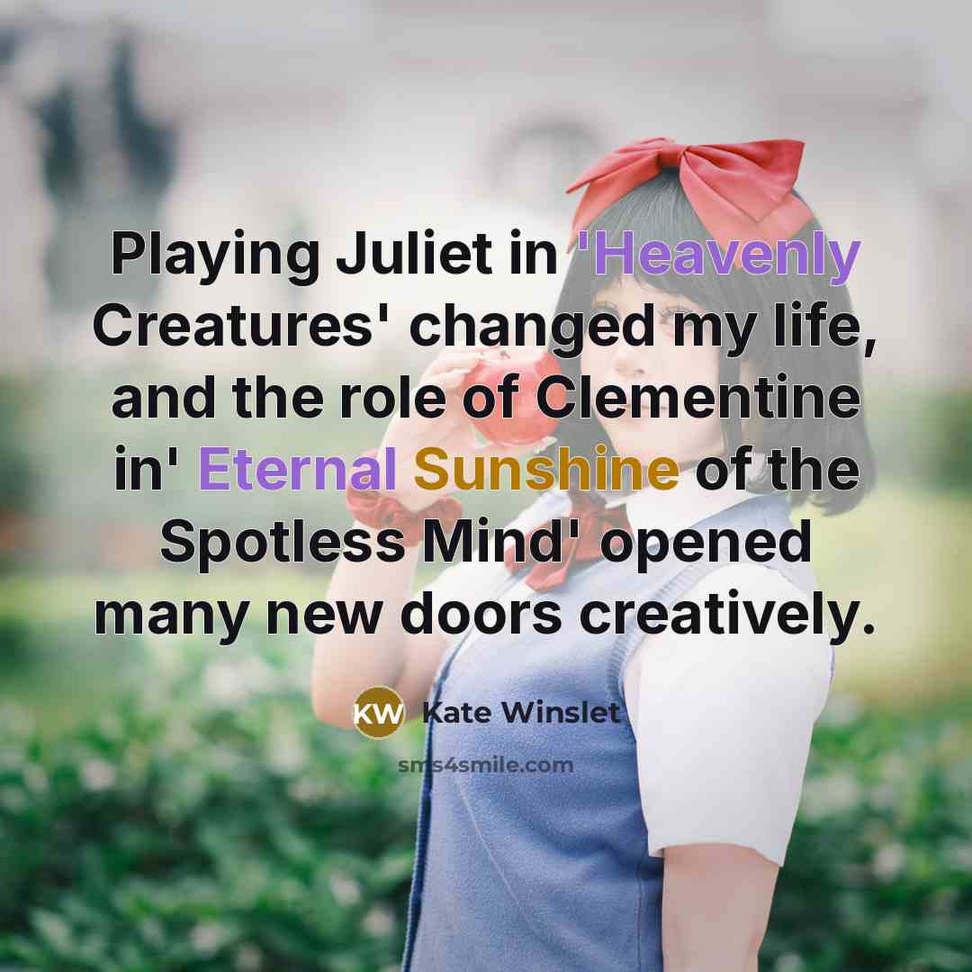 “Playing Juliet in 'Heavenly Creatures' changed my life, and the role of Clementine in' Eternal Sunshine of the Spotless Mind' opened many new doors creatively.” quote by Kate Winslet