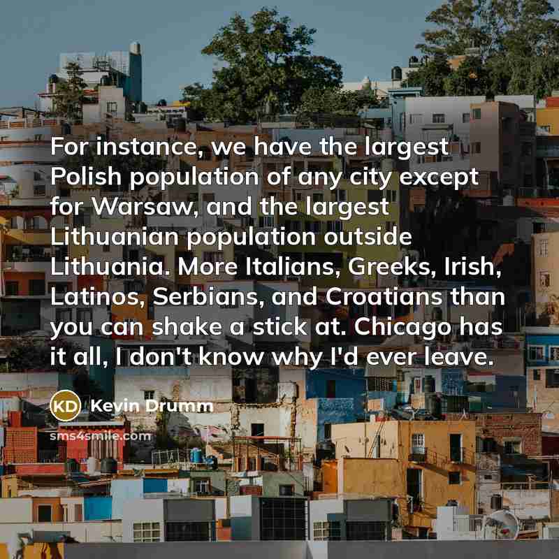 “For instance, we have the largest Polish population of any city except for Warsaw, and the largest Lithuanian population outside Lithuania. More Italians, Greeks, Irish, Latinos, Serbians, and Croatians than you can shake a stick at. Chicago has it all, I don't know why I'd ever leave.” quote by Kevin Drumm