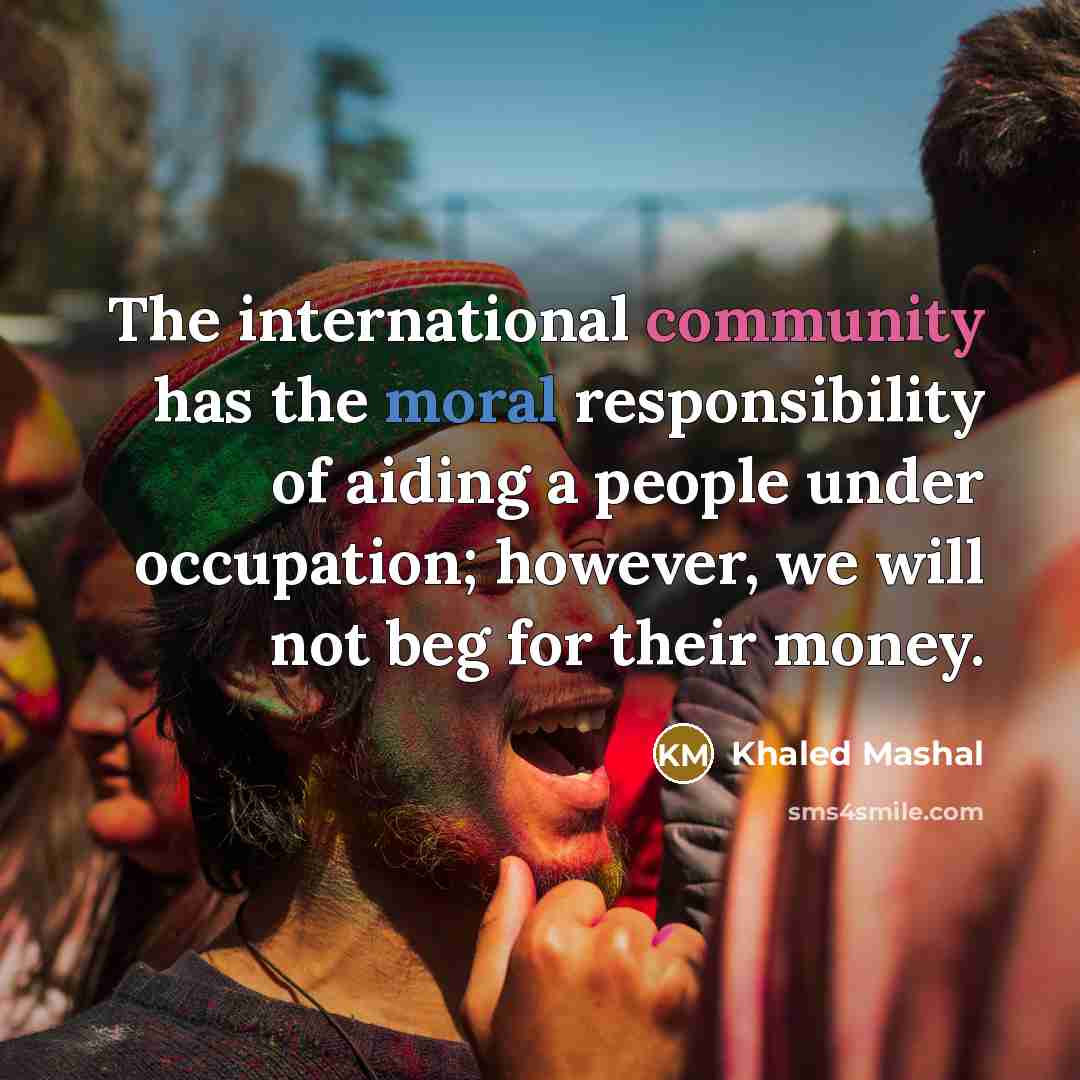 “The international community has the moral responsibility of aiding a people under occupation; however, we will not beg for their money.” quote by Khaled Mashal