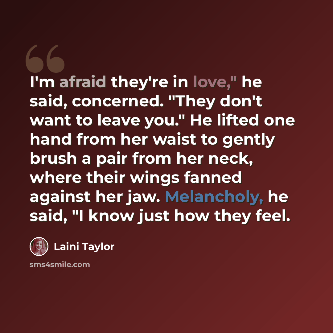 “I'm afraid they're in love," he said, concerned. "They don't want to leave you." He lifted one hand from her waist to gently brush a pair from her neck, where their wings fanned against her jaw. Melancholy, he said, "I know just how they feel.” quote by Laini Taylor
