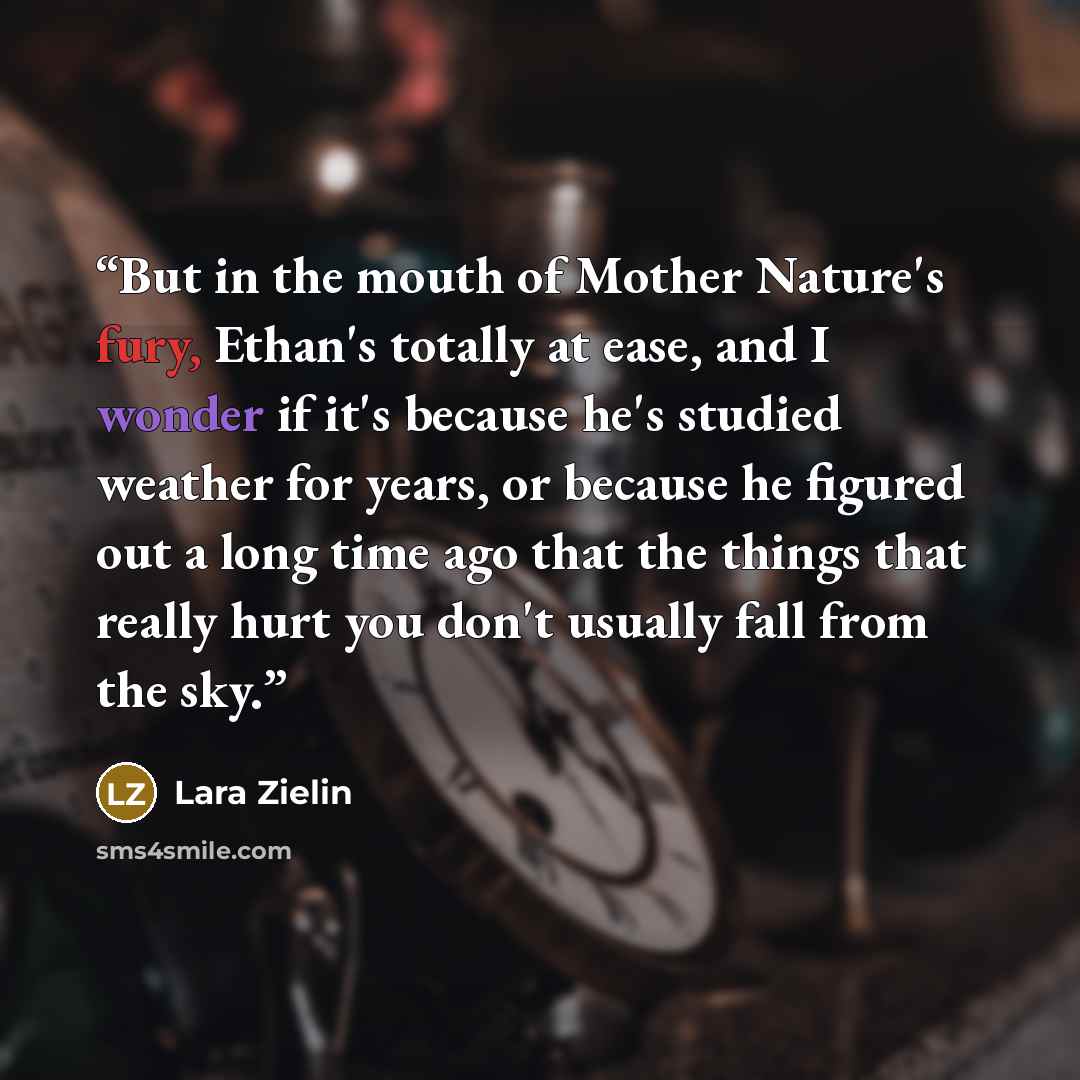 “But in the mouth of Mother Nature's fury, Ethan's totally at ease, and I wonder if it's because he's studied weather for years, or because he figured out a long time ago that the things that really hurt you don't usually fall from the sky.” quote by Lara Zielin