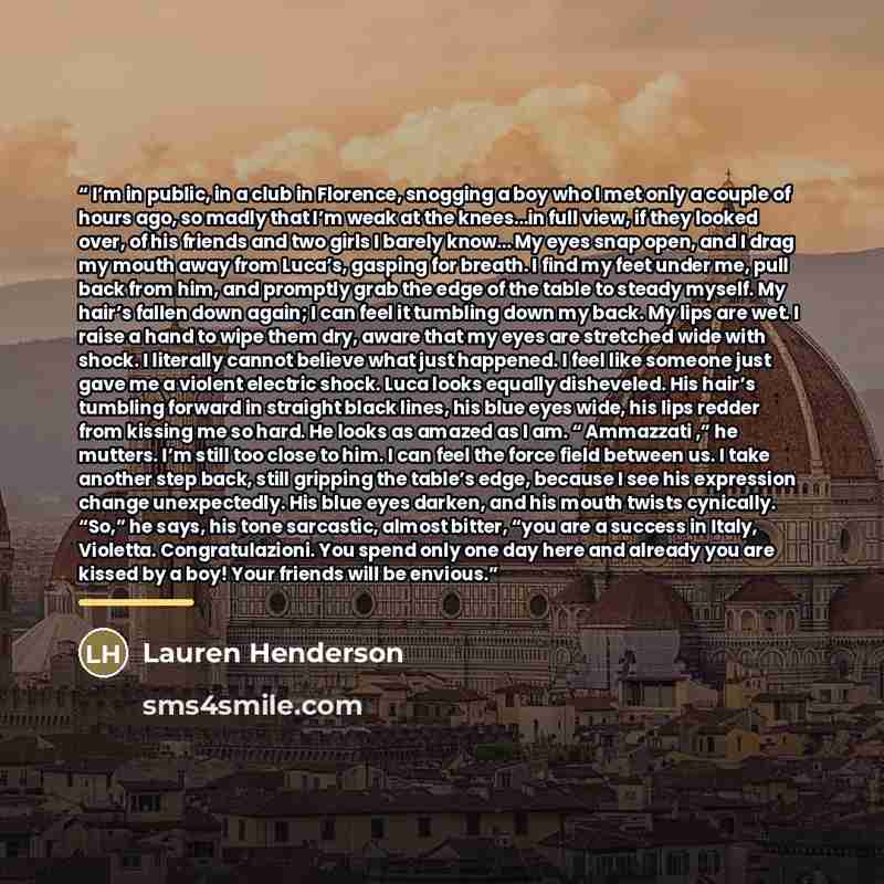 “I’m in public, in a club in Florence, snogging a boy who I met only a couple of hours ago, so madly that I’m weak at the knees…in full view, if they looked over, of his friends and two girls I barely know… My eyes snap open, and I drag my mouth away from Luca’s, gasping for breath. I find my feet…” quote by Lauren Henderson