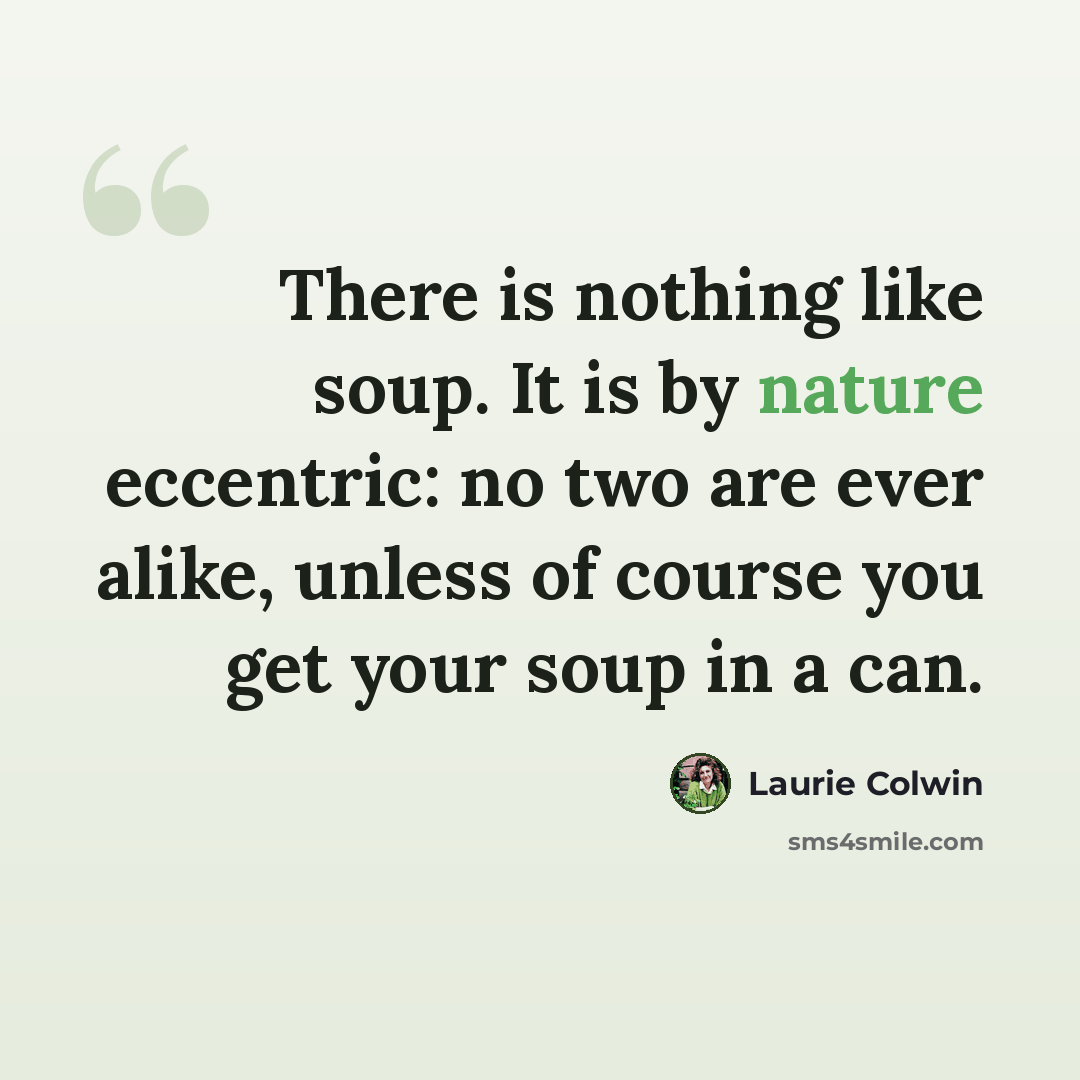 “There is nothing like soup. It is by nature eccentric: no two are ever alike, unless of course you get your soup in a can.” quote by Laurie Colwin