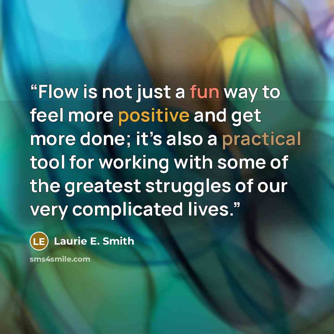 “Flow is not just a fun way to feel more positive and get more done; it’s also a practical tool for working with some of the greatest struggles of our very complicated lives.” quote by Laurie E. Smith