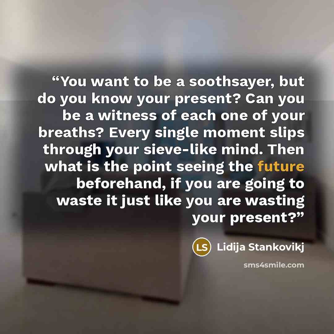 “You want to be a soothsayer, but do you know your present? Can you be a witness of each one of your breaths? Every single moment slips through your sieve-like mind. Then what is the point seeing the future beforehand, if you are going to waste it just like you are wasting your present?” quote by Lidija Stankovikj