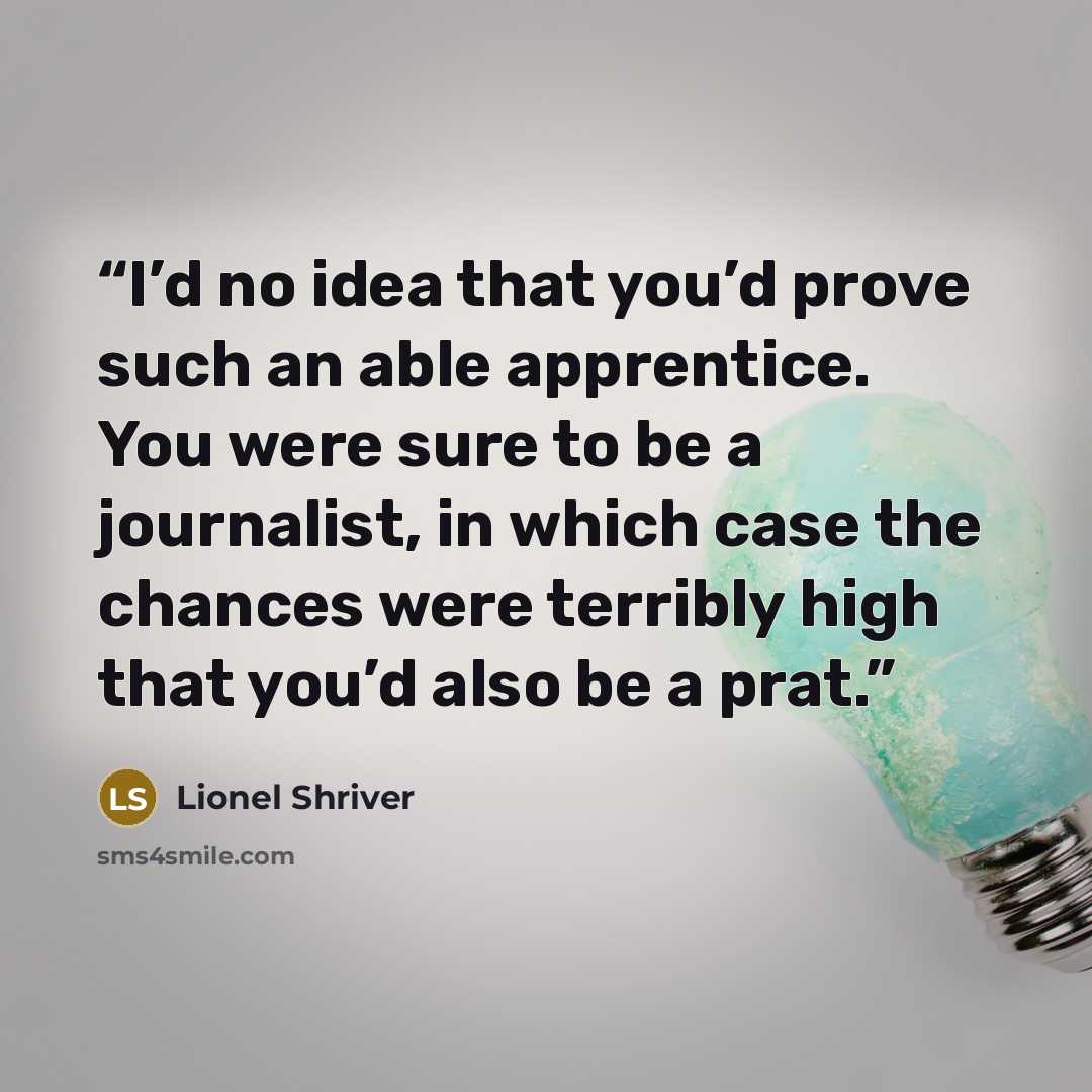 “I’d no idea that you’d prove such an able apprentice. You were sure to be a journalist, in which case the chances were terribly high that you’d also be a prat.” quote by Lionel Shriver