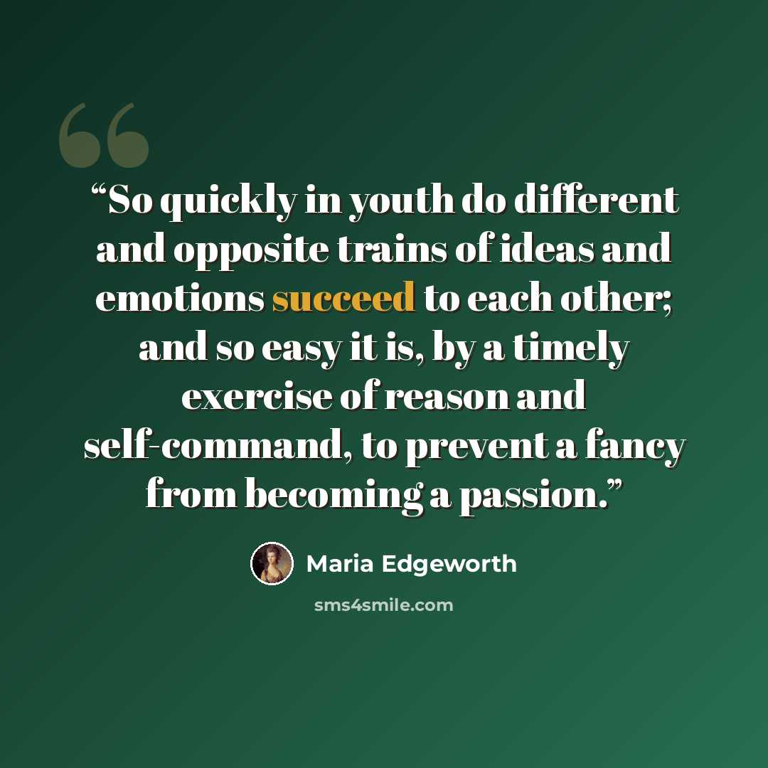 “So quickly in youth do different and opposite trains of ideas and emotions succeed to each other; and so easy it is, by a timely exercise of reason and self-command, to prevent a fancy from becoming a passion.” quote by Maria Edgeworth