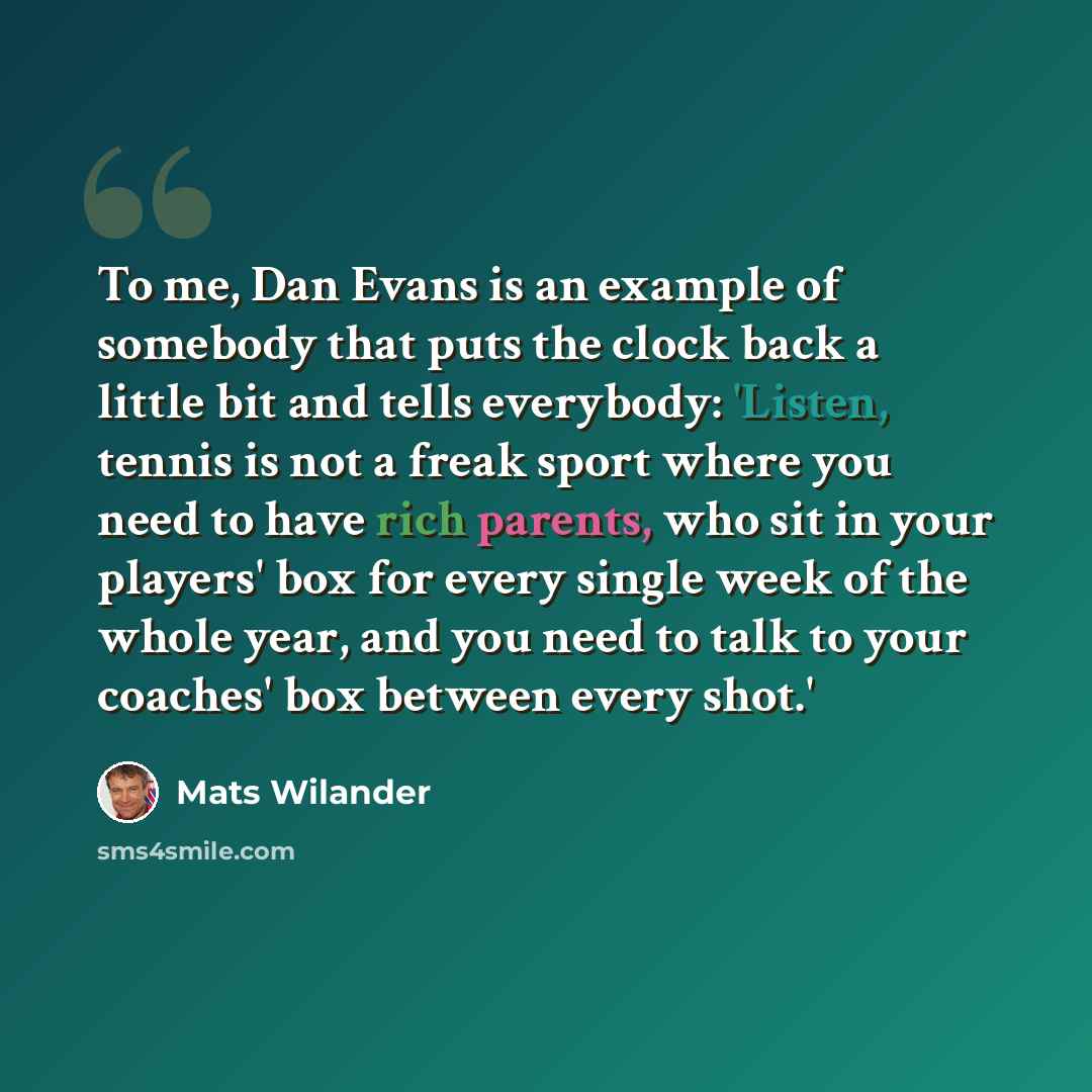 “To me, Dan Evans is an example of somebody that puts the clock back a little bit and tells everybody: 'Listen, tennis is not a freak sport where you need to have rich parents, who sit in your players' box for every single week of the whole year, and you need to talk to your coaches' box between…” quote by Mats Wilander