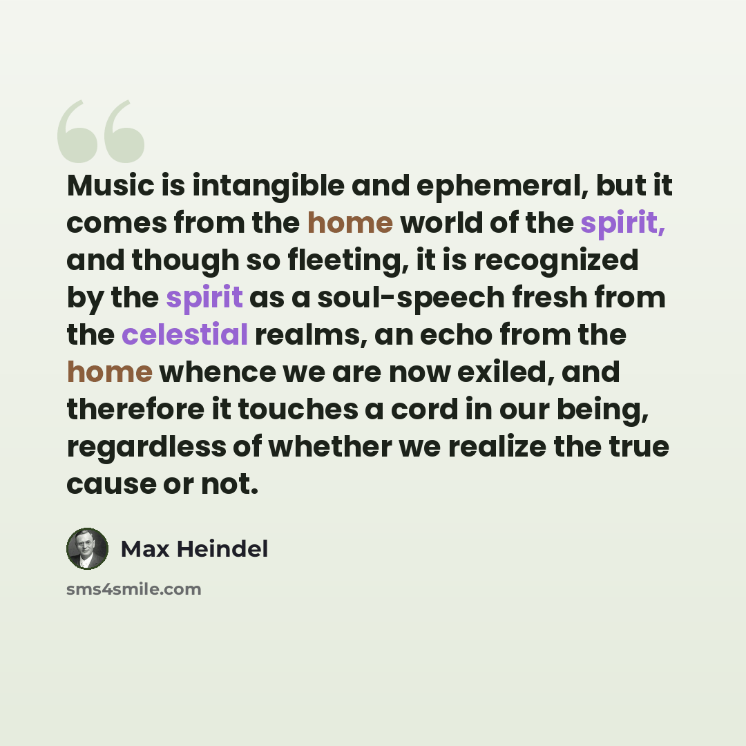 “Music is intangible and ephemeral, but it comes from the home world of the spirit, and though so fleeting, it is recognized by the spirit as a soul-speech fresh from the celestial realms, an echo from the home whence we are now exiled, and therefore it touches a cord in our being, regardless of…” quote by Max Heindel