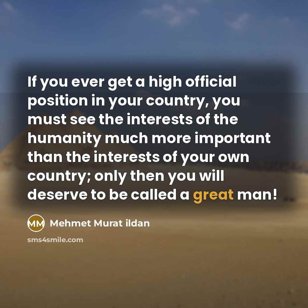 “If you ever get a high official position in your country, you must see the interests of the humanity much more important than the interests of your own country; only then you will deserve to be called a great man!” quote by Mehmet Murat Ildan