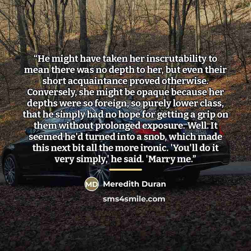 “He might have taken her inscrutability to mean there was no depth to her, but even their short acquaintance proved otherwise. Conversely, she might be opaque because her depths were so foreign, so purely lower class, that he simply had no hope for getting a grip on them without prolonged exposure…” quote by Meredith Duran