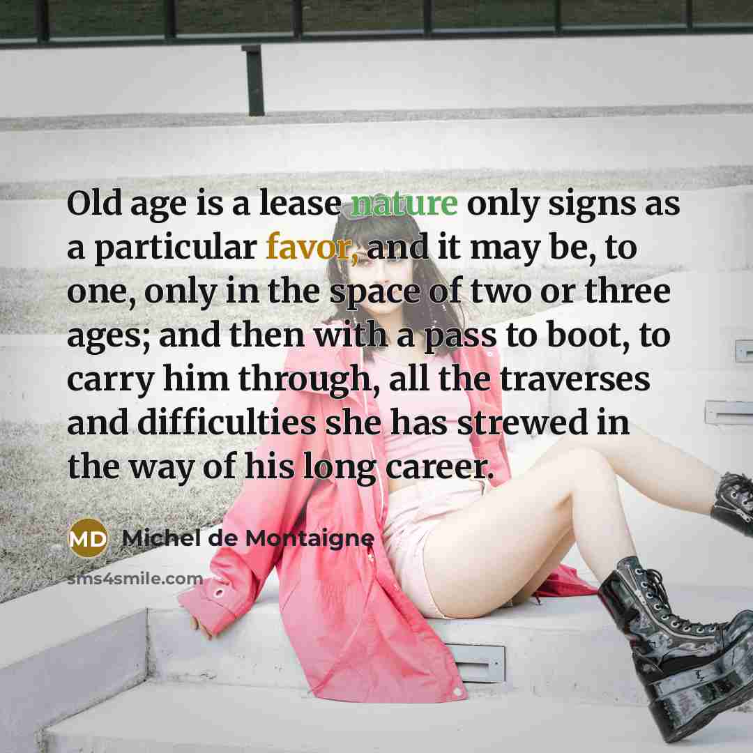 “Old age is a lease nature only signs as a particular favor, and it may be, to one, only in the space of two or three ages; and then with a pass to boot, to carry him through, all the traverses and difficulties she has strewed in the way of his long career.” quote by Michel de Montaigne