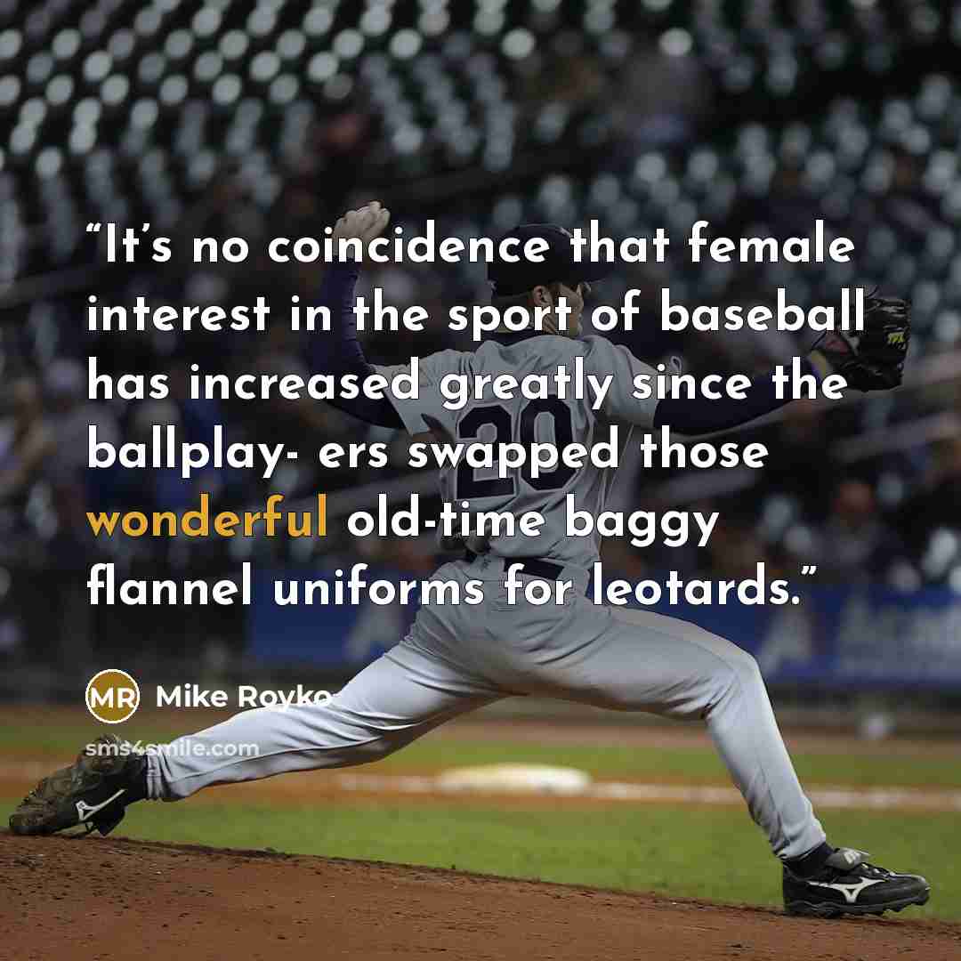 “It’s no coincidence that female interest in the sport of baseball has increased greatly since the ballplay- ers swapped those wonderful old-time baggy flannel uniforms for leotards.” quote by Mike Royko