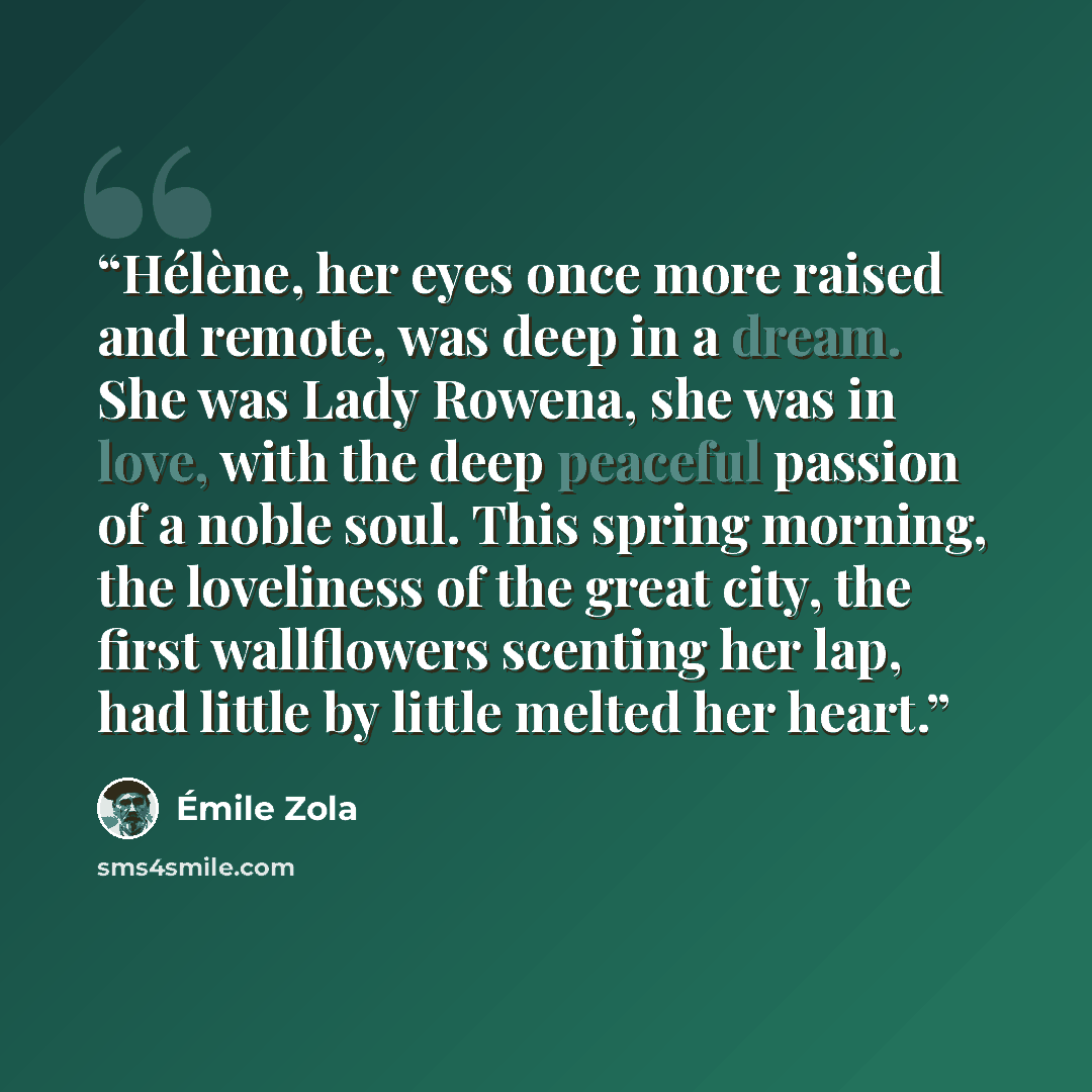 “Hélène, her eyes once more raised and remote, was deep in a dream. She was Lady Rowena, she was in love, with the deep peaceful passion of a noble soul. This spring morning, the loveliness of the great city, the first wallflowers scenting her lap, had little by little melted her heart.” quote by Émile Zola