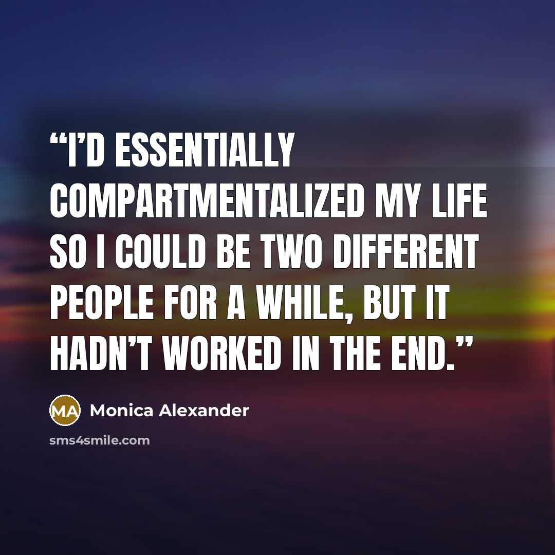 “I’d essentially compartmentalized my life so I could be two different people for a while, but it hadn’t worked in the end.” quote by Monica Alexander