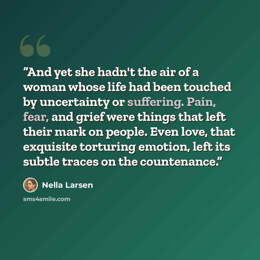 “And yet she hadn't the air of a woman whose life had been touched by uncertainty or suffering. Pain, fear, and grief were things that left their mark on people. Even love, that exquisite torturing emotion, left its subtle traces on the countenance.” quote by Nella Larsen