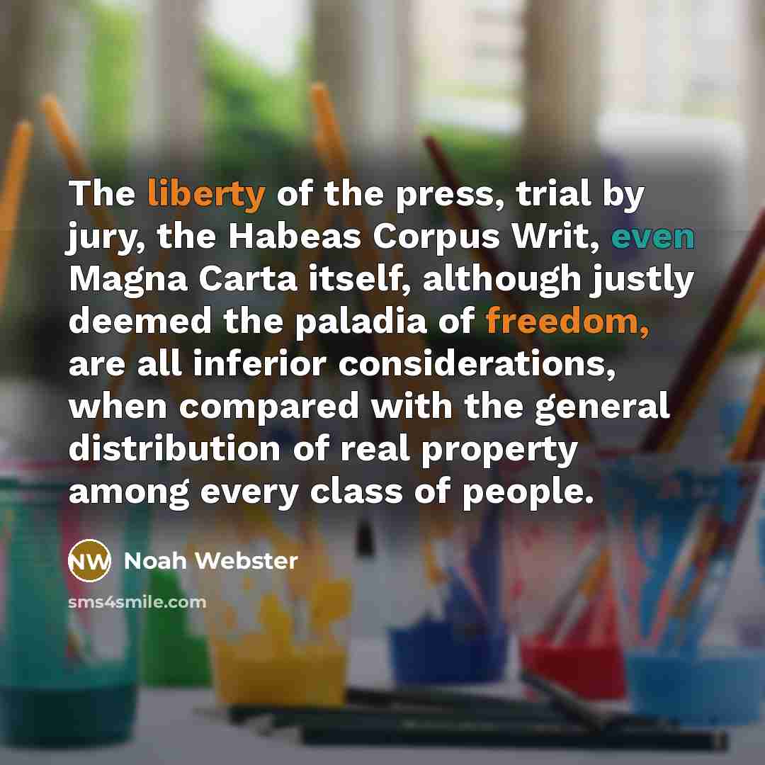 “The liberty of the press, trial by jury, the Habeas Corpus Writ, even Magna Carta itself, although justly deemed the paladia of freedom, are all inferior considerations, when compared with the general distribution of real property among every class of people.” quote by Noah Webster
