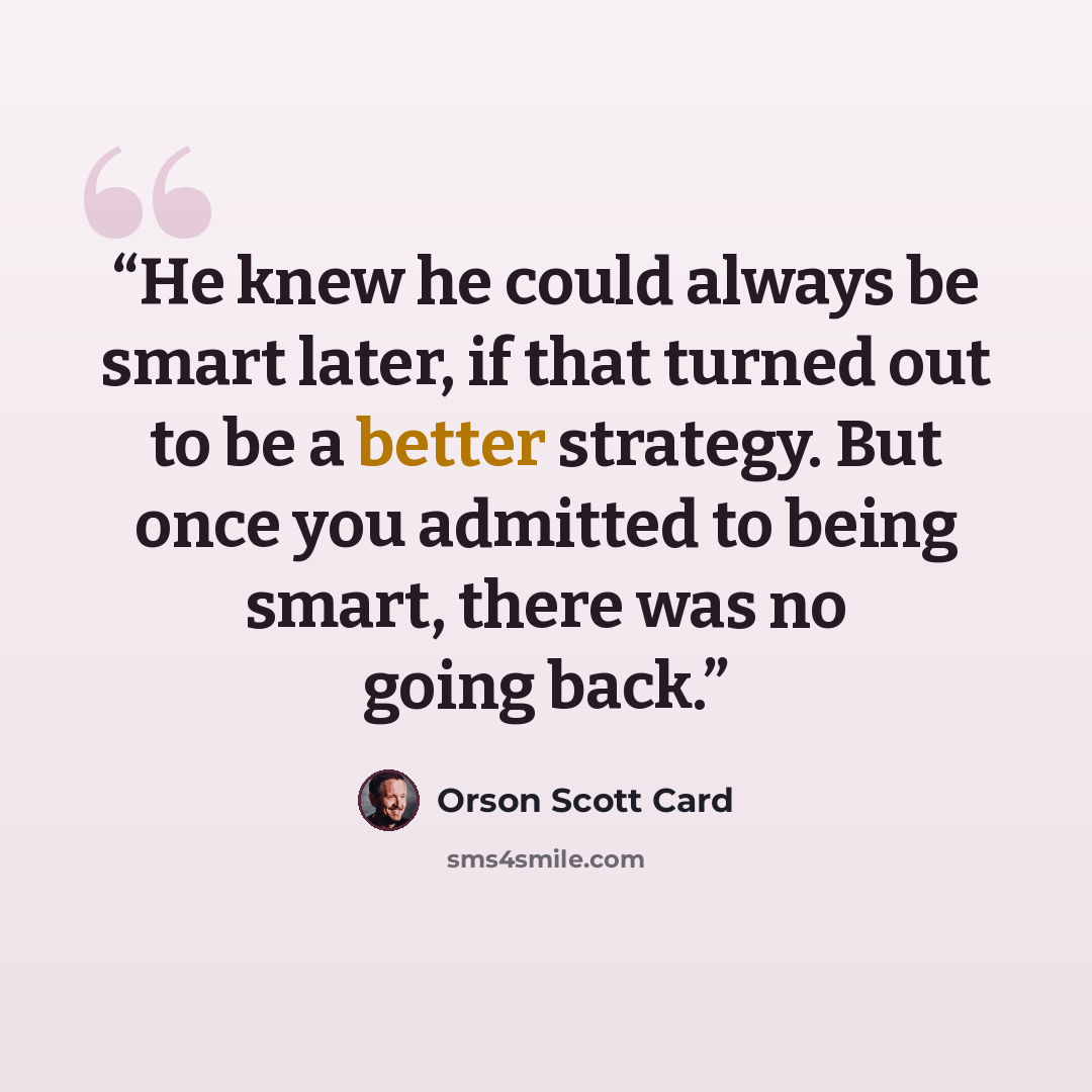 “He knew he could always be smart later, if that turned out to be a better strategy. But once you admitted to being smart, there was no going back.” quote by Orson Scott Card