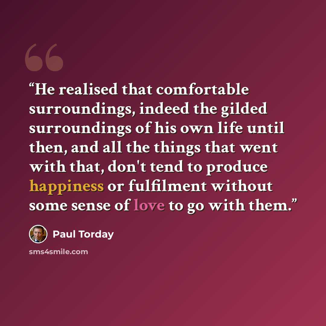 “He realised that comfortable surroundings, indeed the gilded surroundings of his own life until then, and all the things that went with that, don't tend to produce happiness or fulfilment without some sense of love to go with them.” quote by Paul Torday