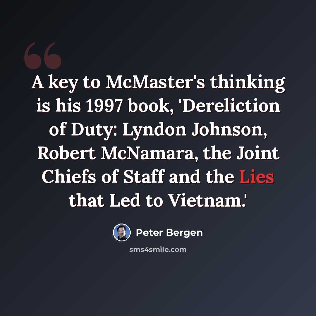 “A key to McMaster's thinking is his 1997 book, 'Dereliction of Duty: Lyndon Johnson, Robert McNamara, the Joint Chiefs of Staff and the Lies that Led to Vietnam.'” quote by Peter Bergen