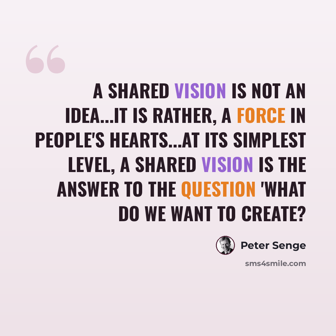“A shared vision is not an idea...it is rather, a force in people's hearts...at its simplest level, a shared vision is the answer to the question 'What do we want to create?” quote by Peter Senge