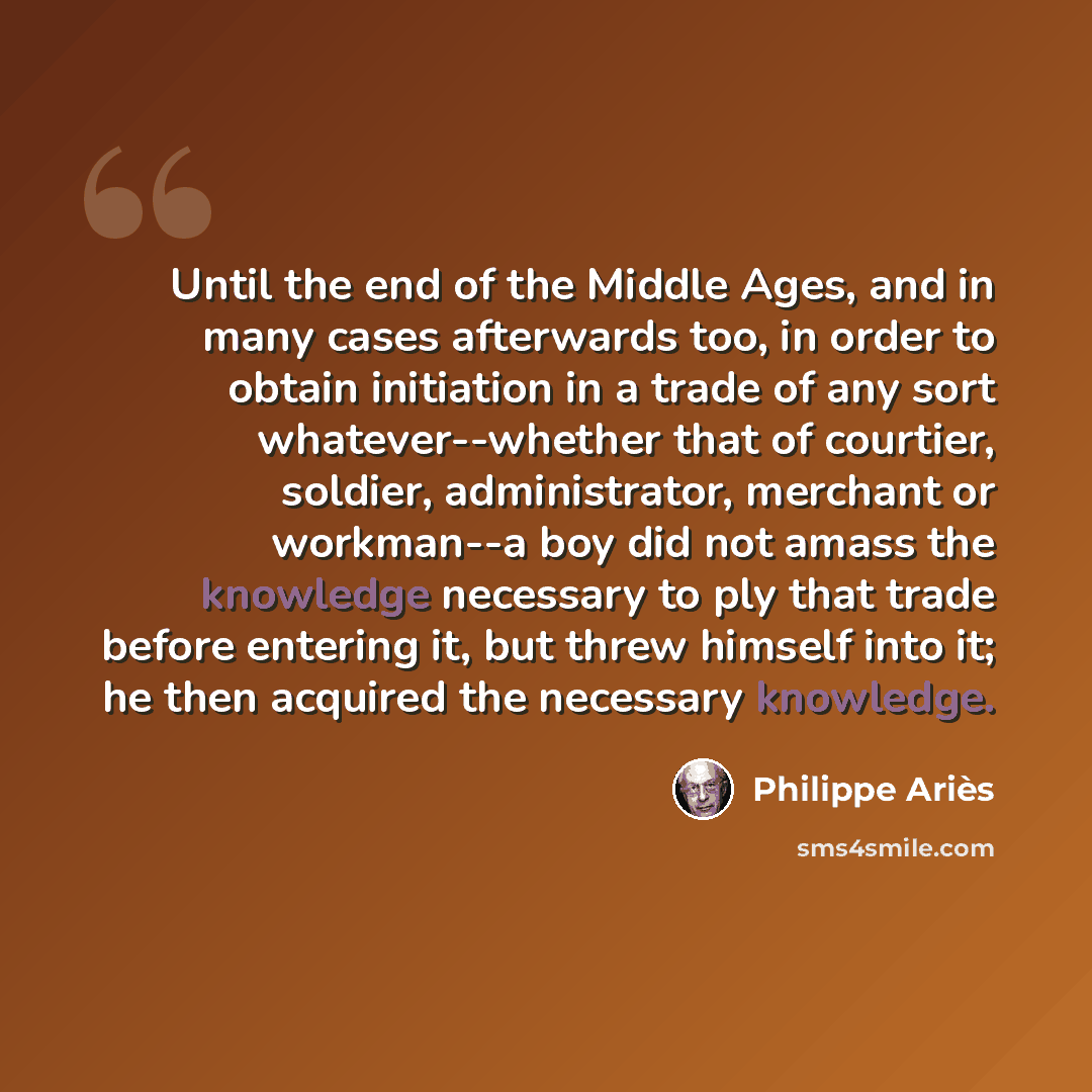 “Until the end of the Middle Ages, and in many cases afterwards too, in order to obtain initiation in a trade of any sort whatever--whether that of courtier, soldier, administrator, merchant or workman--a boy did not amass the knowledge necessary to ply that trade before entering it, but threw…” quote by Philippe Aries