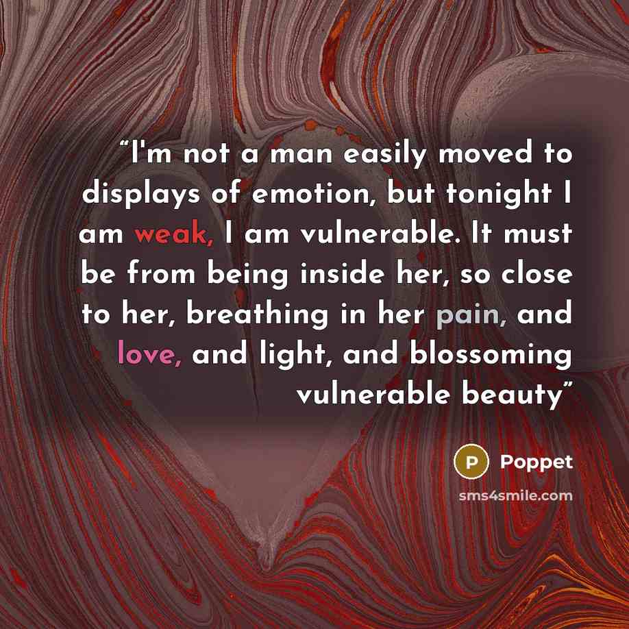 “I'm not a man easily moved to displays of emotion, but tonight I am weak, I am vulnerable. It must be from being inside her, so close to her, breathing in her pain, and love, and light, and blossoming vulnerable beauty” quote by Poppet