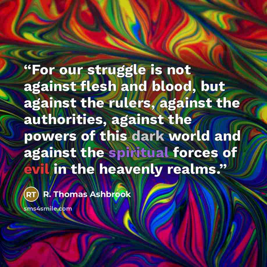 “For our struggle is not against flesh and blood, but against the rulers, against the authorities, against the powers of this dark world and against the spiritual forces of evil in the heavenly realms.” quote by R. Thomas Ashbrook