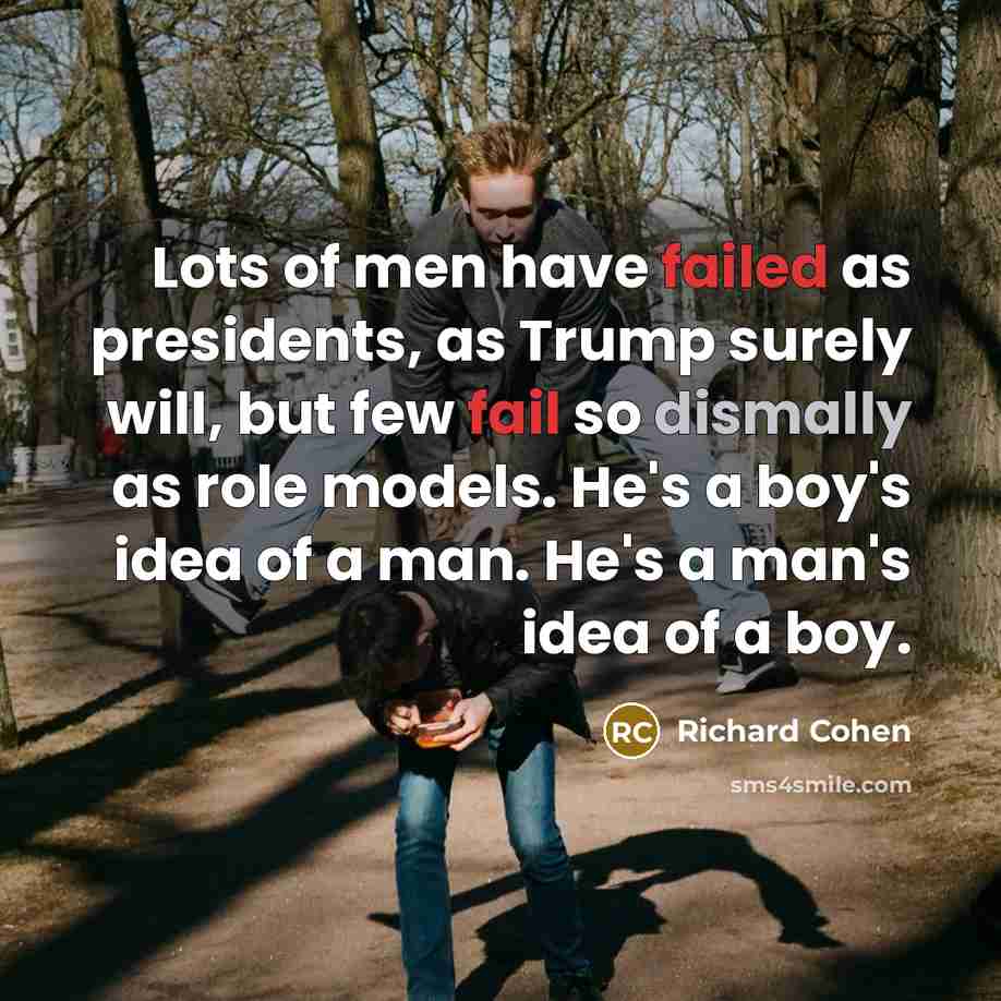 “Lots of men have failed as presidents, as Trump surely will, but few fail so dismally as role models. He's a boy's idea of a man. He's a man's idea of a boy.” quote by Richard Cohen
