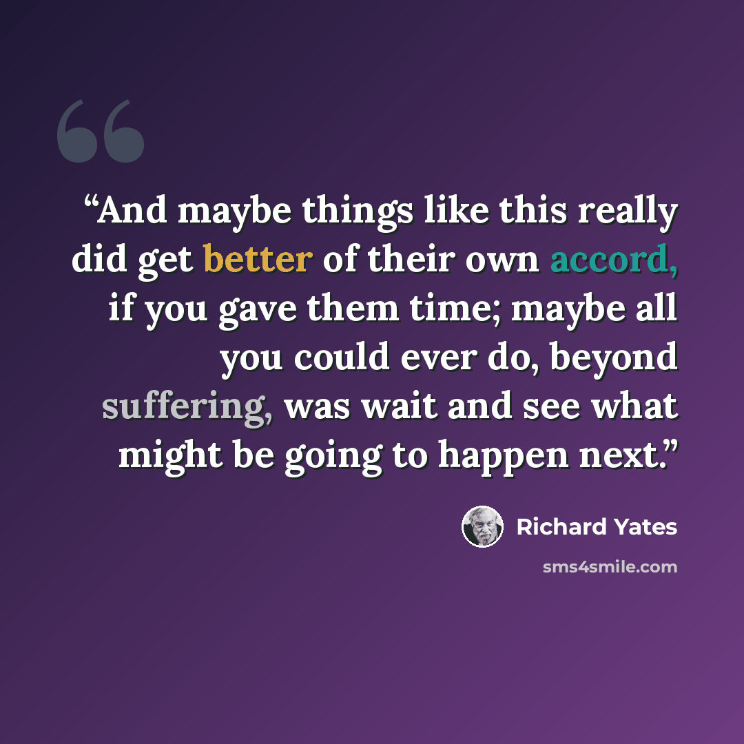 “And maybe things like this really did get better of their own accord, if you gave them time; maybe all you could ever do, beyond suffering, was wait and see what might be going to happen next.” quote by Richard Yates