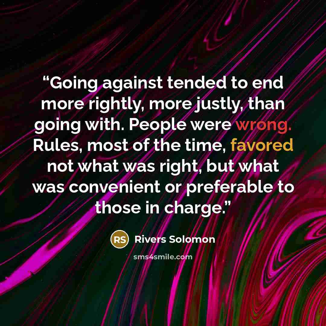 “Going against tended to end more rightly, more justly, than going with. People were wrong. Rules, most of the time, favored not what was right, but what was convenient or preferable to those in charge.” quote by Rivers Solomon