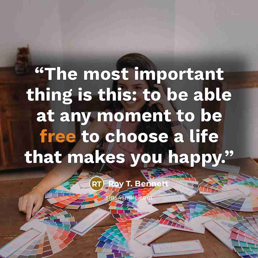“The most important thing is this: to be able at any moment to be free to choose a life that makes you happy.” quote by Roy T. Bennett
