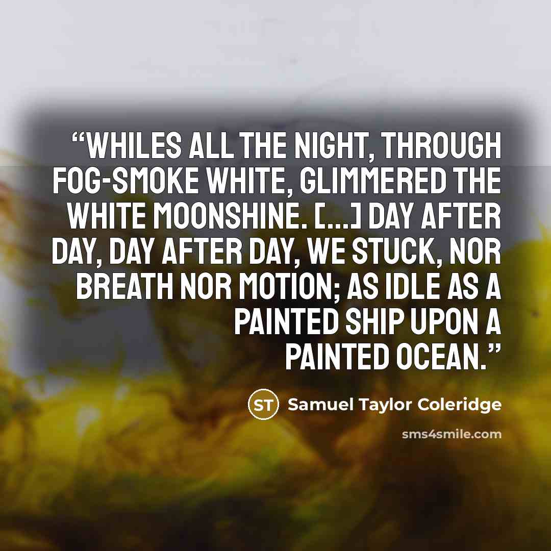 “Whiles all the night, through fog-smoke white, Glimmered the white moonshine. [...] Day after day, day after day, We stuck, nor breath nor motion; As idle as a painted ship Upon a painted ocean.” quote by Samuel Taylor Coleridge
