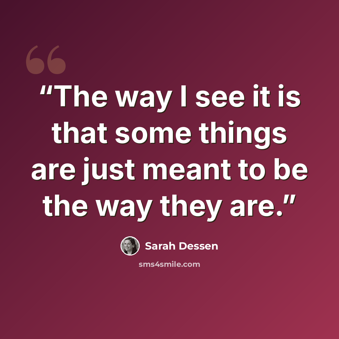 “The way I see it is that some things are just meant to be the way they are.” quote by Sarah Dessen