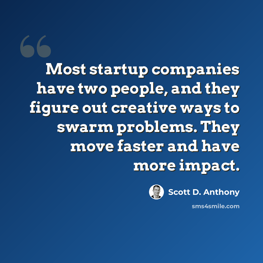 “Most startup companies have two people, and they figure out creative ways to swarm problems. They move faster and have more impact.” quote by Scott D. Anthony