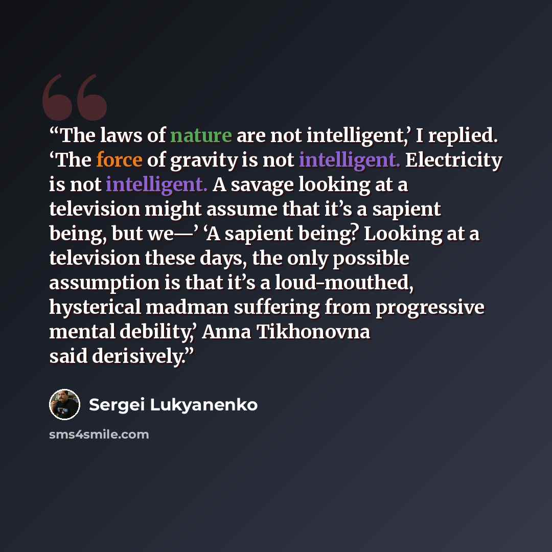 “The laws of nature are not intelligent,’ I replied. ‘The force of gravity is not intelligent. Electricity is not intelligent. A savage looking at a television might assume that it’s a sapient being, but we—’ ‘A sapient being? Looking at a television these days, the only possible assumption is that…” quote by Sergei Lukyanenko