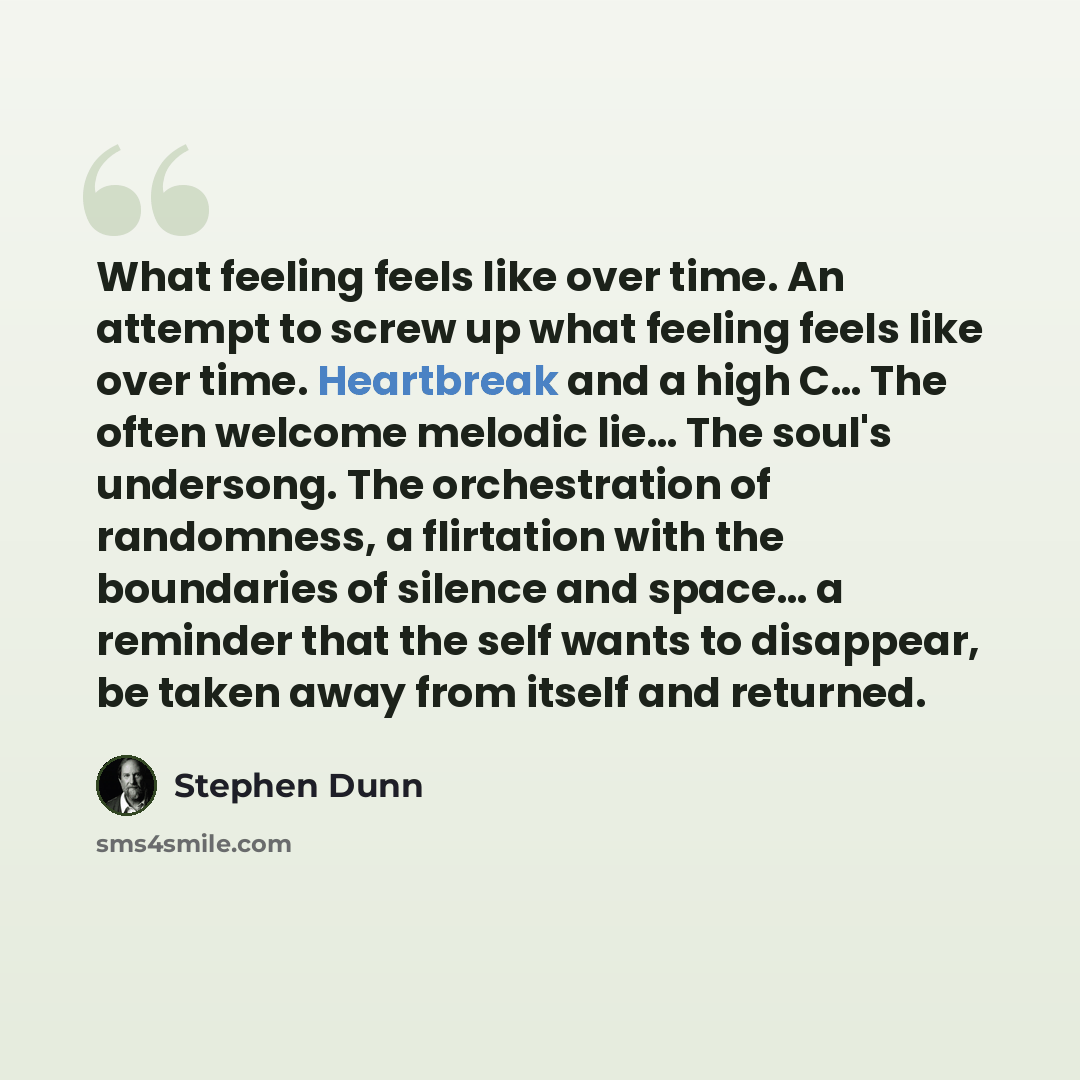 “What feeling feels like over time. An attempt to screw up what feeling feels like over time. Heartbreak and a high C… The often welcome melodic lie… The soul's undersong. The orchestration of randomness, a flirtation with the boundaries of silence and space… a reminder that the self wants to…” quote by Stephen Dunn
