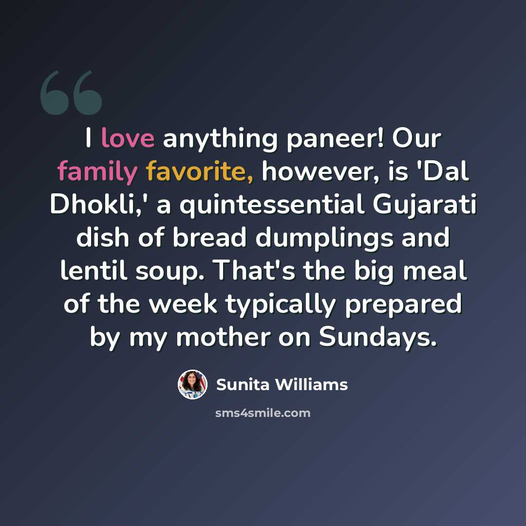 “I love anything paneer! Our family favorite, however, is 'Dal Dhokli,' a quintessential Gujarati dish of bread dumplings and lentil soup. That's the big meal of the week typically prepared by my mother on Sundays.” quote by Sunita Williams