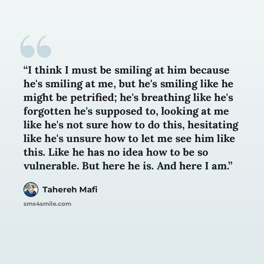 “I think I must be smiling at him because he's smiling at me, but he's smiling like he might be petrified; he's breathing like he's forgotten he's supposed to, looking at me like he's not sure how to do this, hesitating like he's unsure how to let me see him like this. Like he has no idea how to be…” quote by Tahereh Mafi