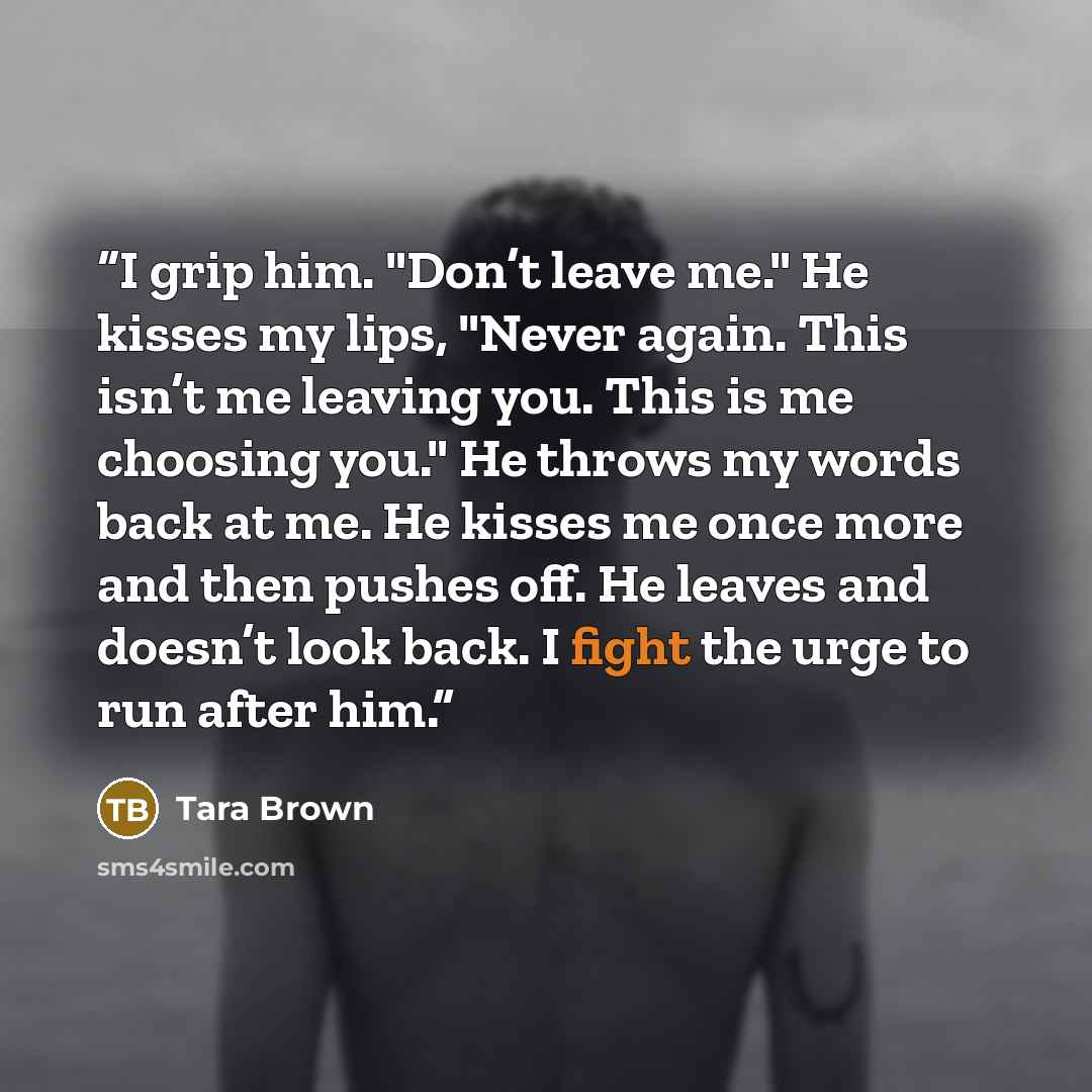 “I grip him. "Don’t leave me." He kisses my lips, "Never again. This isn’t me leaving you. This is me choosing you." He throws my words back at me. He kisses me once more and then pushes off. He leaves and doesn’t look back. I fight the urge to run after him.” quote by Tara Brown