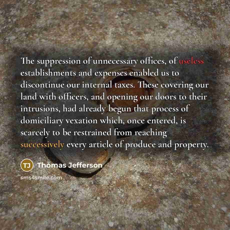 “The suppression of unnecessary offices, of useless establishments and expenses enabled us to discontinue our internal taxes. These covering our land with officers, and opening our doors to their intrusions, had already begun that process of domiciliary vexation which, once entered, is scarcely to…” quote by Thomas Jefferson