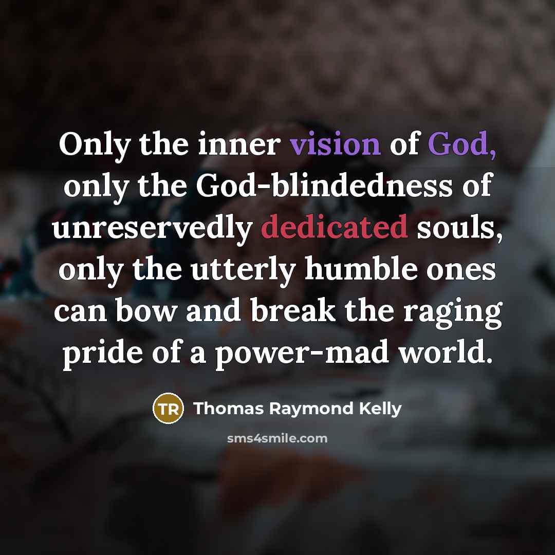 “Only the inner vision of God, only the God-blindedness of unreservedly dedicated souls, only the utterly humble ones can bow and break the raging pride of a power-mad world.” quote by Thomas Raymond Kelly