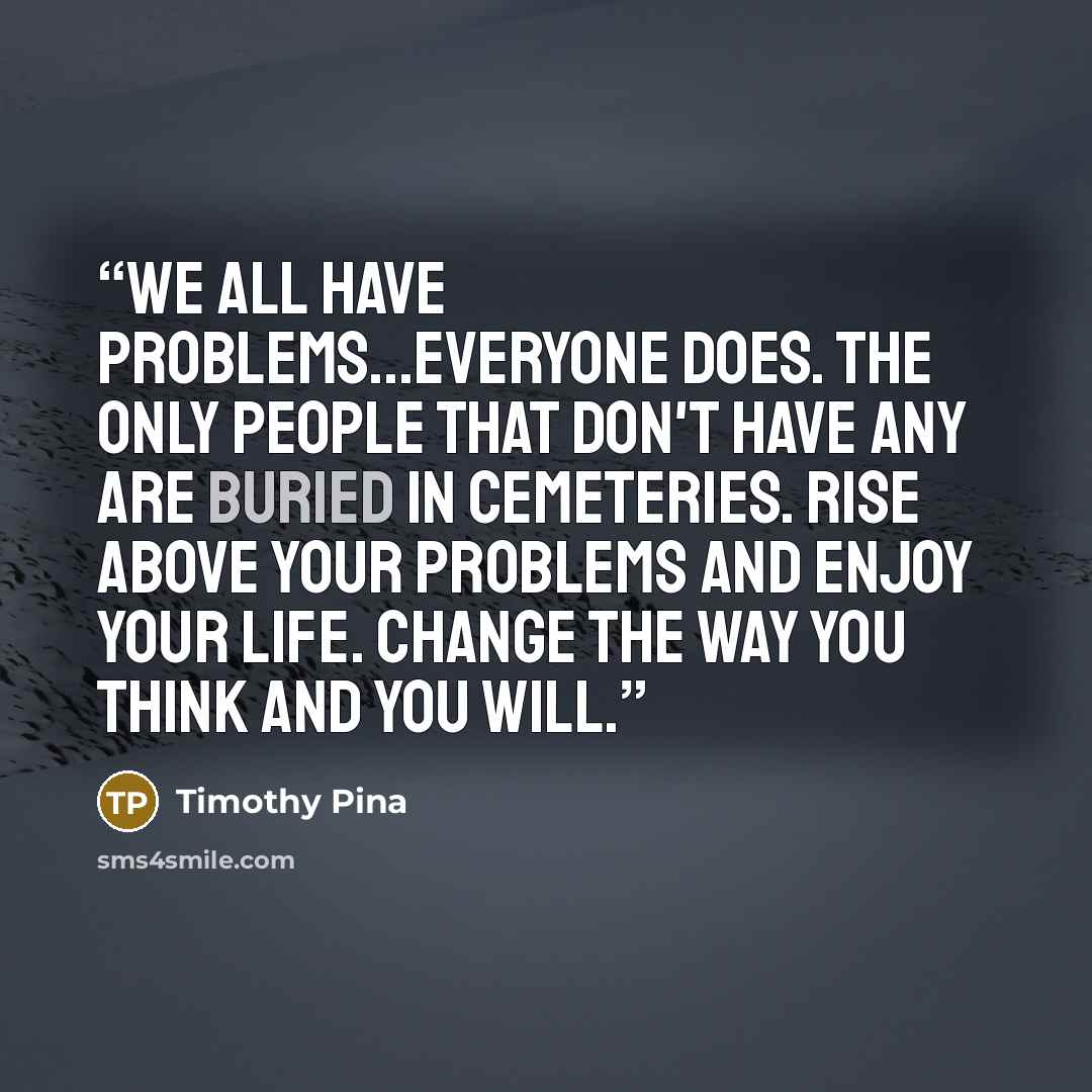 “We all have problems...everyone does. The only people that don't have any are buried in cemeteries. Rise above your problems and enjoy your life. Change the way you think and you will.” quote by Timothy Pina