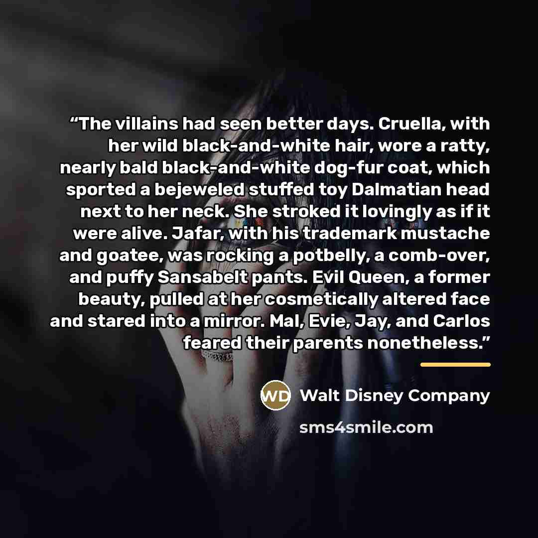 “The villains had seen better days. Cruella, with her wild black-and-white hair, wore a ratty, nearly bald black-and-white dog-fur coat, which sported a bejeweled stuffed toy Dalmatian head next to her neck. She stroked it lovingly as if it were alive. Jafar, with his trademark mustache and goatee…” quote by Walt Disney Company