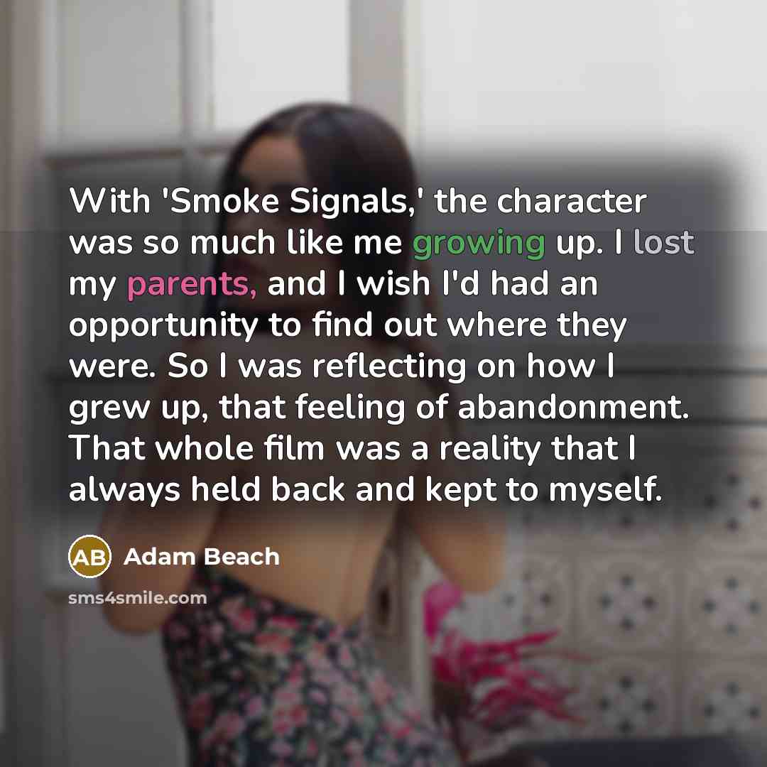 “With 'Smoke Signals,' the character was so much like me growing up. I lost my parents, and I wish I'd had an opportunity to find out where they were. So I was reflecting on how I grew up, that feeling of abandonment. That whole film was a reality that I always held back and kept to myself.” quote by Adam Beach
