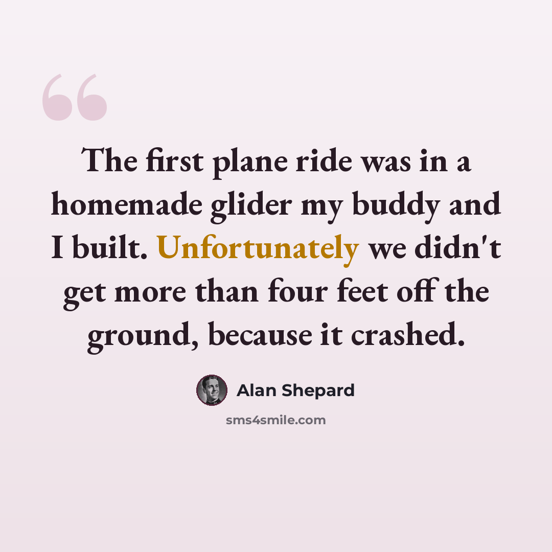 “The first plane ride was in a homemade glider my buddy and I built. Unfortunately we didn't get more than four feet off the ground, because it crashed.” quote by Alan Shepard