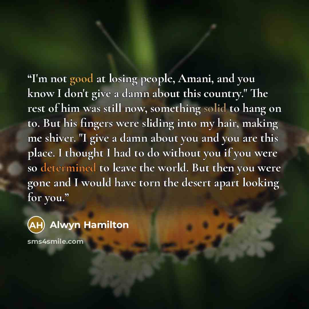 “I'm not good at losing people, Amani, and you know I don't give a damn about this country." The rest of him was still now, something solid to hang on to. But his fingers were sliding into my hair, making me shiver. "I give a damn about you and you are this place. I thought I had to do without you…” quote by Alwyn Hamilton