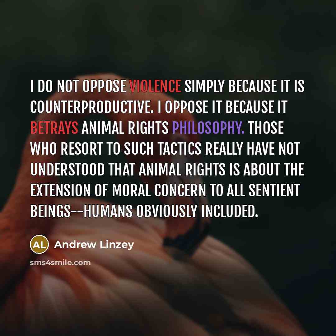“I do not oppose violence simply because it is counterproductive. I oppose it because it betrays animal rights philosophy. Those who resort to such tactics really have not understood that animal rights is about the extension of moral concern to all sentient beings--humans obviously included.” quote by Andrew Linzey