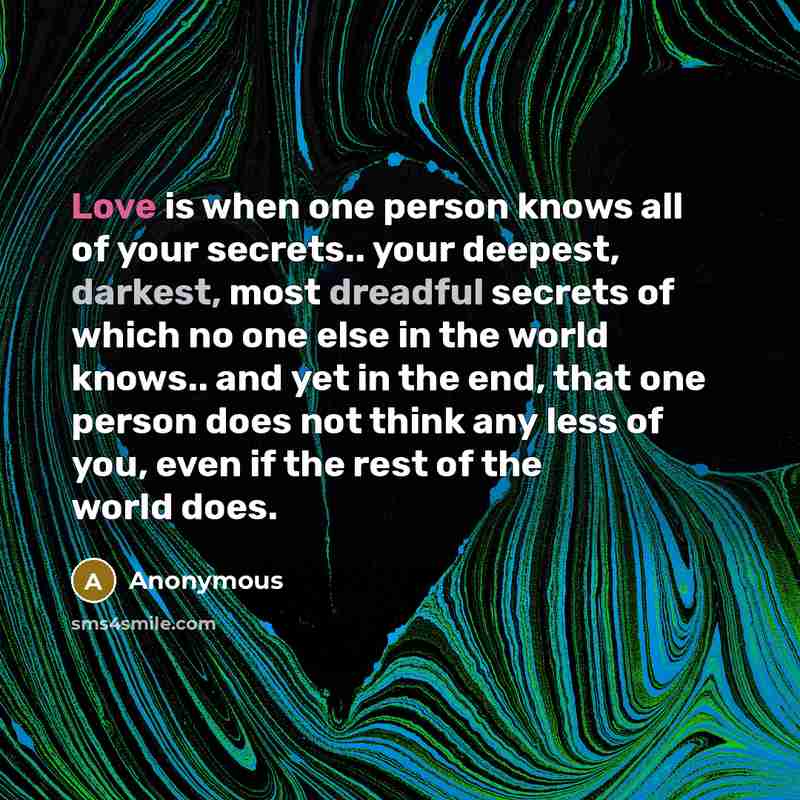 “Love is when one person knows all of your secrets.. your deepest, darkest, most dreadful secrets of which no one else in the world knows.. and yet in the end, that one person does not think any less of you, even if the rest of the world does.” quote by Anonymous
